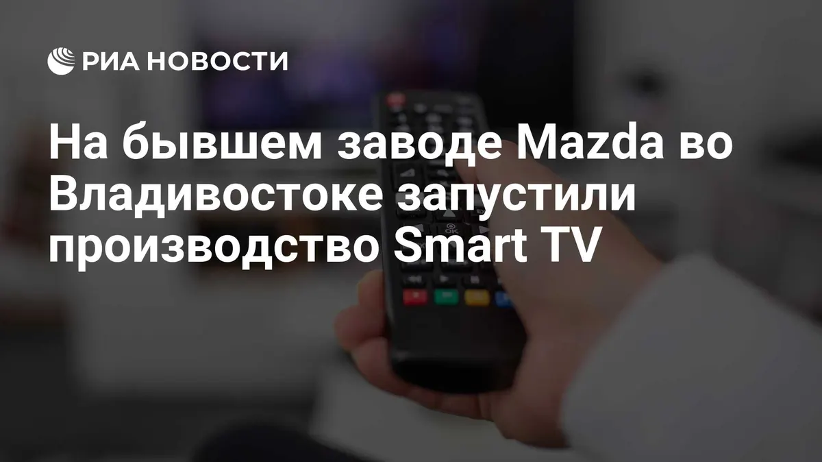 На бывшем заводе Mazda во Владивостоке запустили производство Smart TV